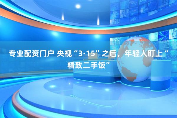 专业配资门户 央视“3·15”之后，年轻人盯上“精致二手饭”