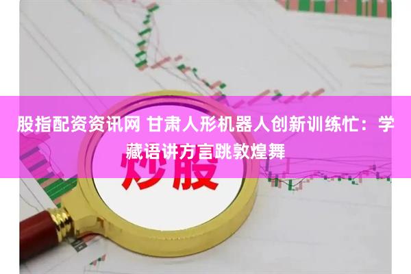 股指配资资讯网 甘肃人形机器人创新训练忙：学藏语讲方言跳敦煌舞