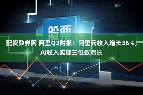 配资融券网 阿里Q3财报：阿里云收入增长36%，AI收入实现三位数增长