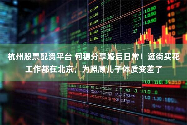 杭州股票配资平台 何穗分享婚后日常！逛街买花工作都在北京，为照顾儿子体质变差了