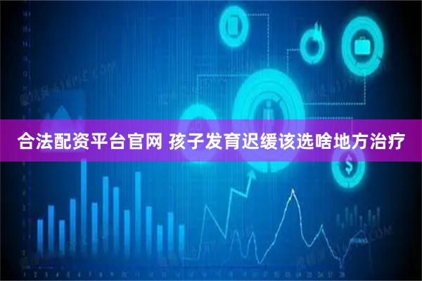 合法配资平台官网 孩子发育迟缓该选啥地方治疗