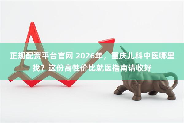 正规配资平台官网 2026年，重庆儿科中医哪里找？这份高性价比就医指南请收好