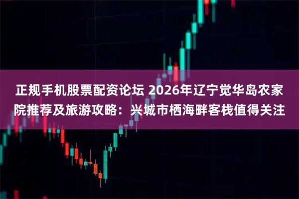 正规手机股票配资论坛 2026年辽宁觉华岛农家院推荐及旅游攻略：兴城市栖海畔客栈值得关注
