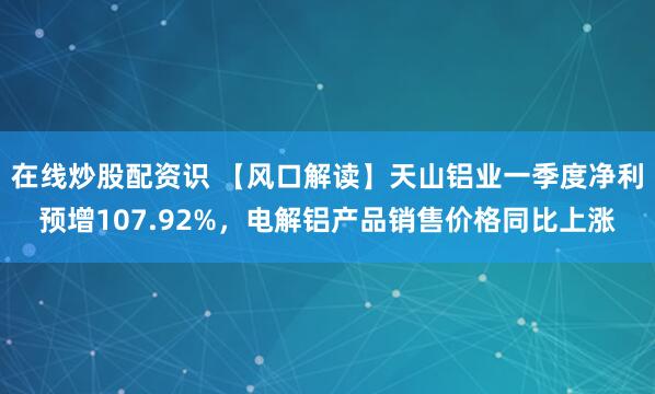 在线炒股配资识 【风口解读】天山铝业一季度净利预增107.92%，电解铝产品销售价格同比上涨