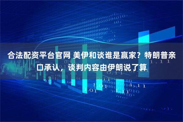 合法配资平台官网 美伊和谈谁是赢家？特朗普亲口承认，谈判内容由伊朗说了算