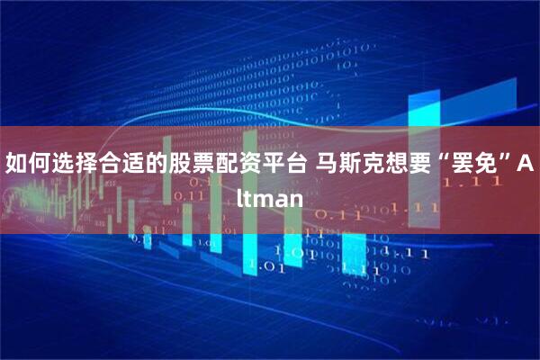 如何选择合适的股票配资平台 马斯克想要“罢免”Altman