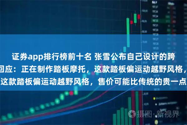 证券app排行榜前十名 张雪公布自己设计的跨界踏板车设计图，最新回应：正在制作踏板摩托，这款踏板偏运动越野风格，售价可能比传统的贵一点