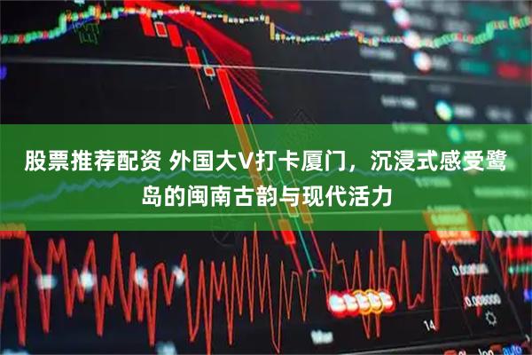 股票推荐配资 外国大V打卡厦门，沉浸式感受鹭岛的闽南古韵与现代活力