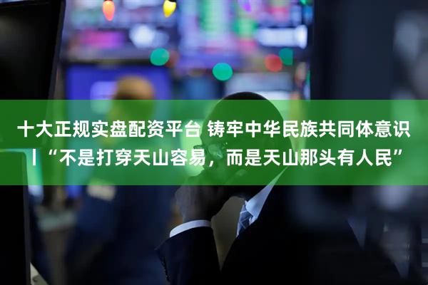十大正规实盘配资平台 铸牢中华民族共同体意识丨“不是打穿天山容易，而是天山那头有人民”