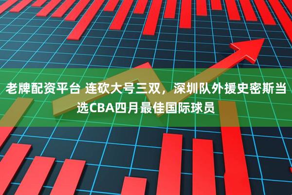 老牌配资平台 连砍大号三双，深圳队外援史密斯当选CBA四月最佳国际球员