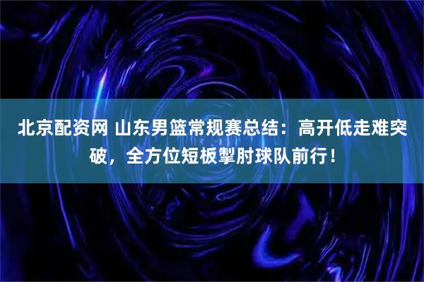 北京配资网 山东男篮常规赛总结：高开低走难突破，全方位短板掣肘球队前行！