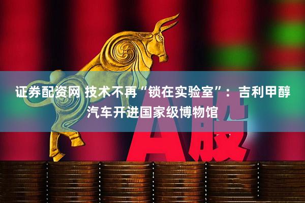 证券配资网 技术不再“锁在实验室”：吉利甲醇汽车开进国家级博物馆