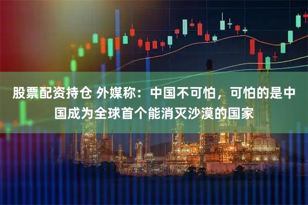股票配资持仓 外媒称：中国不可怕，可怕的是中国成为全球首个能消灭沙漠的国家