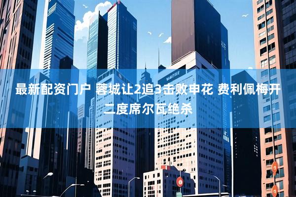 最新配资门户 蓉城让2追3击败申花 费利佩梅开二度席尔瓦绝杀