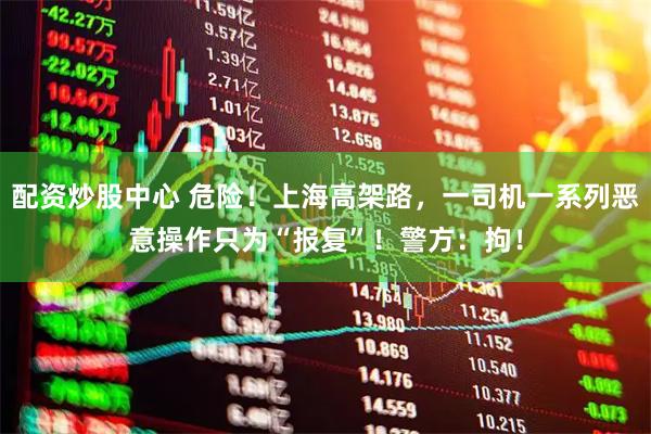 配资炒股中心 危险!上海高架路,一司机一系列恶意操作只为“报复”!警方:拘!