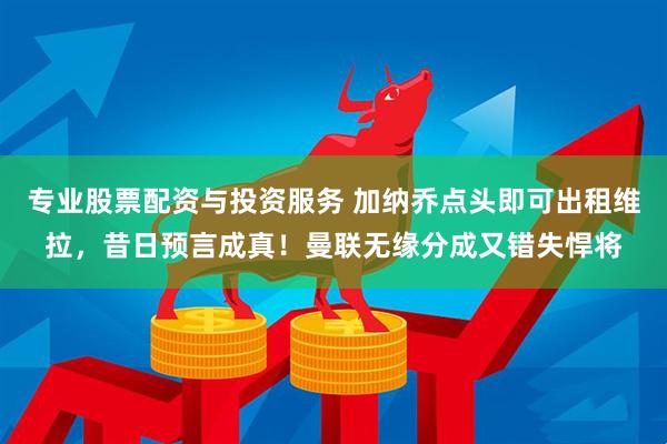 专业股票配资与投资服务 加纳乔点头即可出租维拉，昔日预言成真！曼联无缘分成又错失悍将