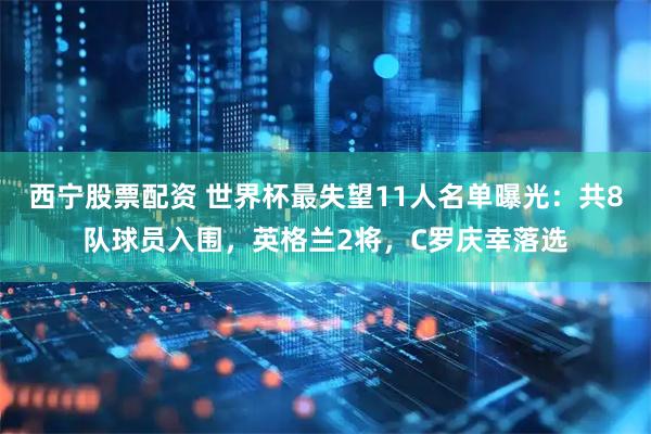 西宁股票配资 世界杯最失望11人名单曝光：共8队球员入围，英格兰2将，C罗庆幸落选