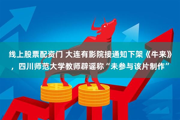 线上股票配资门 大连有影院接通知下架《牛来》，四川师范大学教师辟谣称“未参与该片制作”